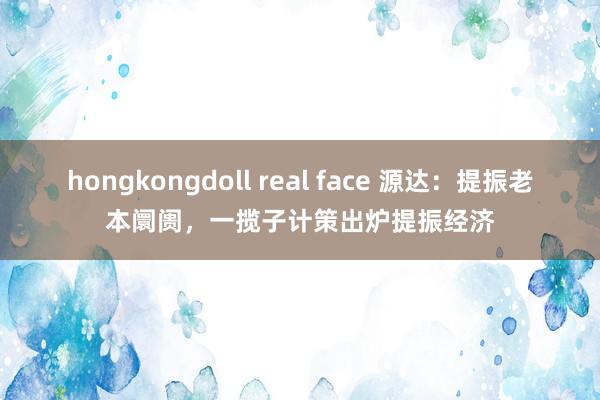 hongkongdoll real face 源达：提振老本阛阓，一揽子计策出炉提振经济