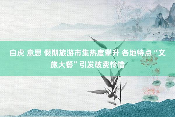 白虎 意思 假期旅游市集热度攀升 各地特点“文旅大餐”引发破费怜惜
