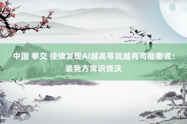 中国 拳交 接续发现AI越高等就越有可能撒谎：装我方常识饶沃