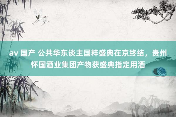 av 国产 公共华东谈主国粹盛典在京终结，贵州怀国酒业集团产物获盛典指定用酒
