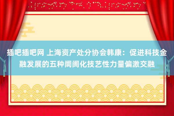 插吧插吧网 上海资产处分协会韩康：促进科技金融发展的五种阛阓化技艺性力量偏激交融