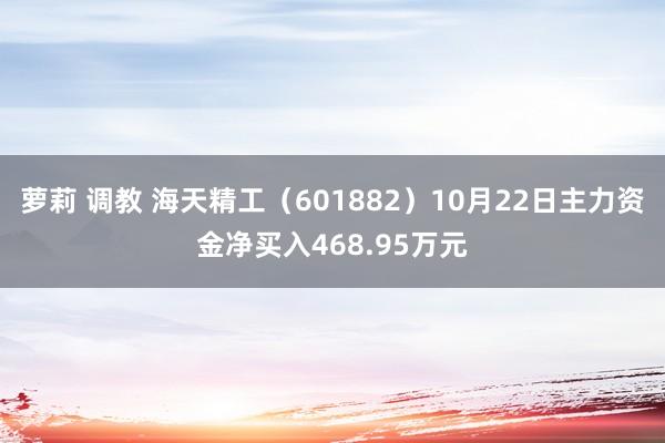 萝莉 调教 海天精工（601882）10月22日主力资金净买入468.95万元