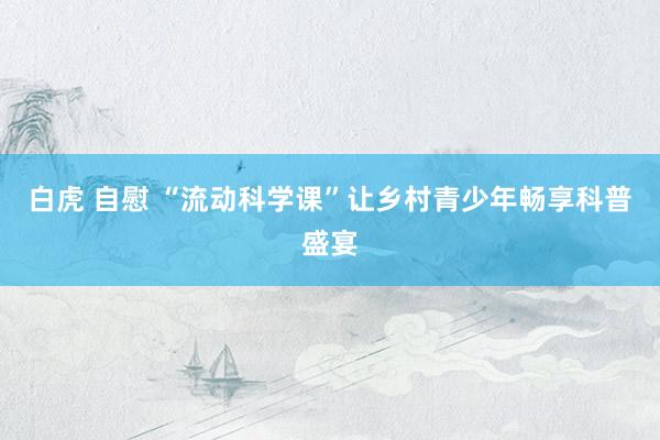 白虎 自慰 “流动科学课”让乡村青少年畅享科普盛宴