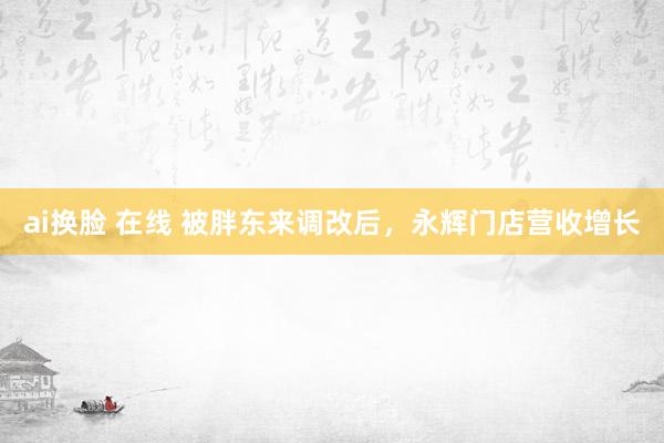 ai换脸 在线 被胖东来调改后，永辉门店营收增长
