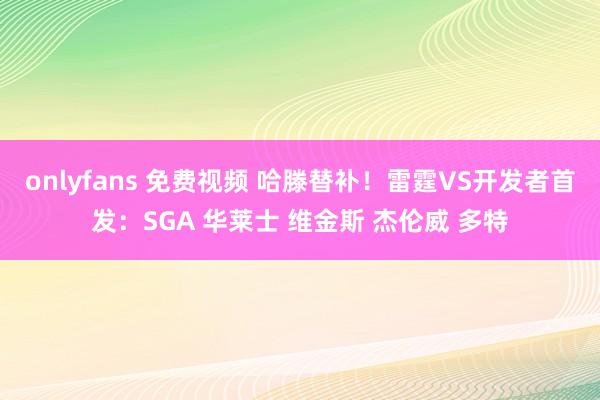 onlyfans 免费视频 哈滕替补！雷霆VS开发者首发：SGA 华莱士 维金斯 杰伦威 多特