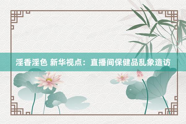 淫香淫色 新华视点：直播间保健品乱象造访