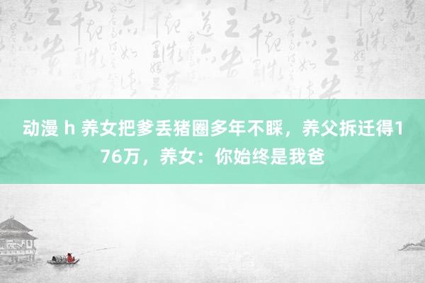 动漫 h 养女把爹丢猪圈多年不睬，养父拆迁得176万，养女：你始终是我爸