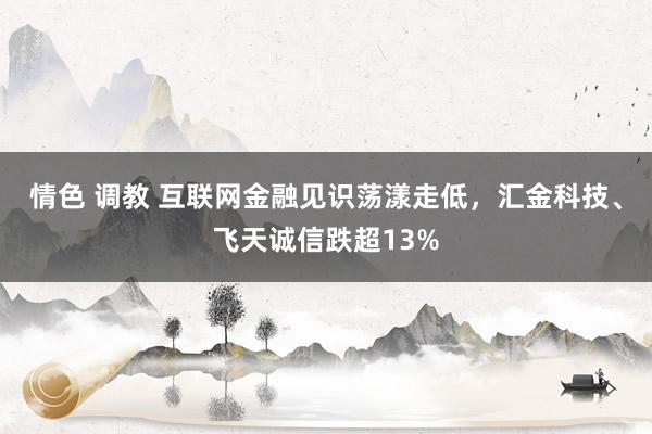 情色 调教 互联网金融见识荡漾走低，汇金科技、飞天诚信跌超13%