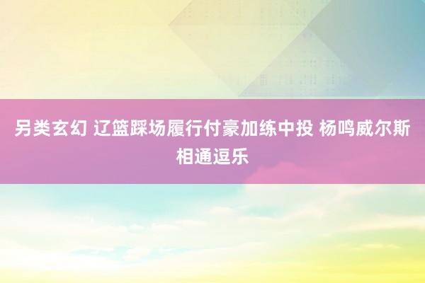 另类玄幻 辽篮踩场履行付豪加练中投 杨鸣威尔斯相通逗乐
