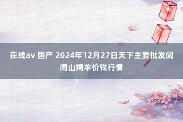 在线av 国产 2024年12月27日天下主要批发阛阓山羯羊价钱行情