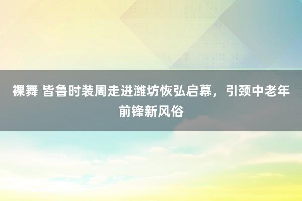 裸舞 皆鲁时装周走进潍坊恢弘启幕，引颈中老年前锋新风俗