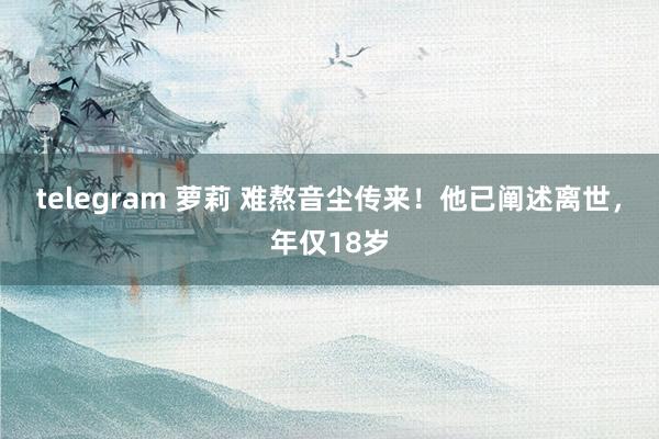 telegram 萝莉 难熬音尘传来！他已阐述离世，年仅18岁