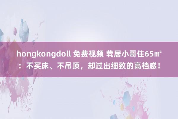 hongkongdoll 免费视频 茕居小哥住65㎡：不买床、不吊顶，却过出细致的高档感！