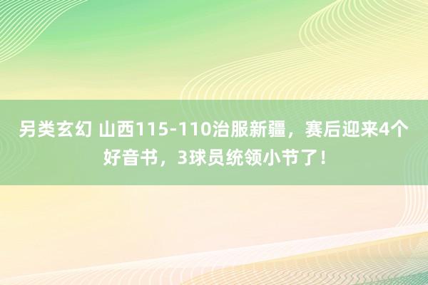 另类玄幻 山西115-110治服新疆，赛后迎来4个好音书，3球员统领小节了！