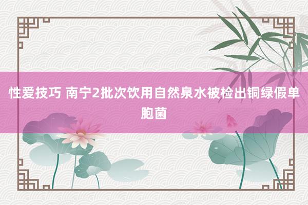 性爱技巧 南宁2批次饮用自然泉水被检出铜绿假单胞菌