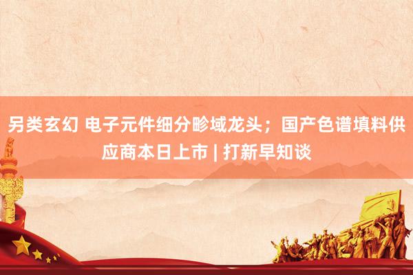 另类玄幻 电子元件细分畛域龙头；国产色谱填料供应商本日上市 | 打新早知谈
