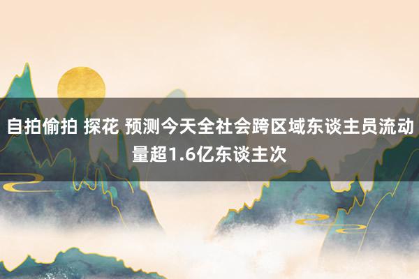 自拍偷拍 探花 预测今天全社会跨区域东谈主员流动量超1.6亿东谈主次