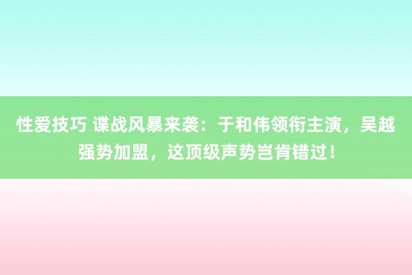 性爱技巧 谍战风暴来袭：于和伟领衔主演，吴越强势加盟，这顶级声势岂肯错过！
