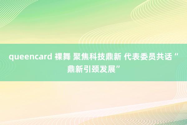 queencard 裸舞 聚焦科技鼎新 代表委员共话“鼎新引颈发展”