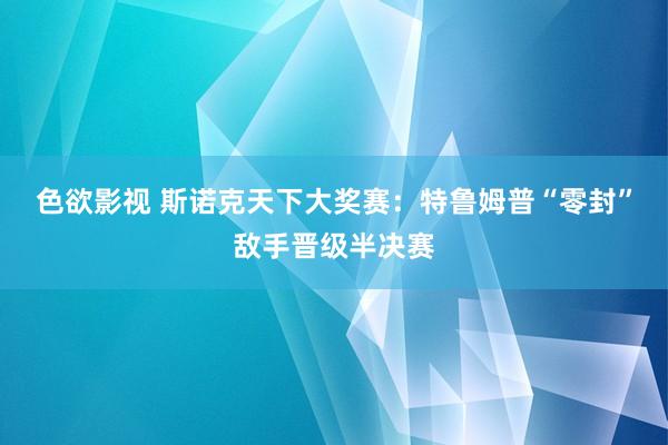 色欲影视 斯诺克天下大奖赛：特鲁姆普“零封”敌手晋级半决赛