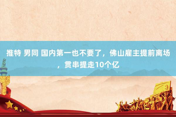 推特 男同 国内第一也不要了，佛山雇主提前离场，贯串提走10个亿