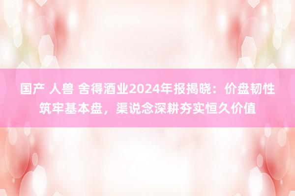 国产 人兽 舍得酒业2024年报揭晓：价盘韧性筑牢基本盘，渠说念深耕夯实恒久价值