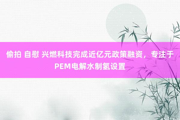 偷拍 自慰 兴燃科技完成近亿元政策融资，专注于PEM电解水制氢设置